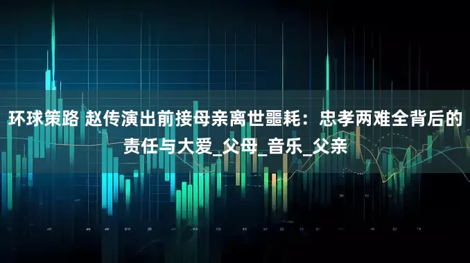环球策路 赵传演出前接母亲离世噩耗：忠孝两难全背后的责任与大爱_父母_音乐_父亲