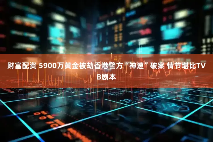财富配资 5900万黄金被劫香港警方“神速”破案 情节堪比TVB剧本