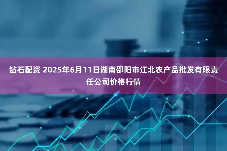 钻石配资 2025年6月11日湖南邵阳市江北农产品批发有限责任公司价格行情