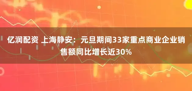 亿润配资 上海静安：元旦期间33家重点商业企业销售额同比增长近30%