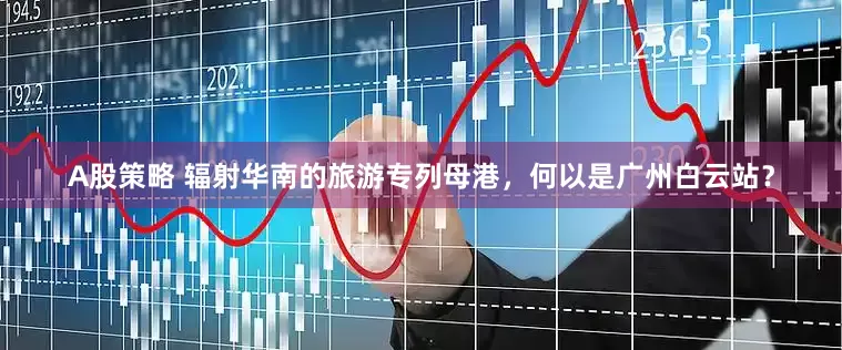A股策略 辐射华南的旅游专列母港，何以是广州白云站？