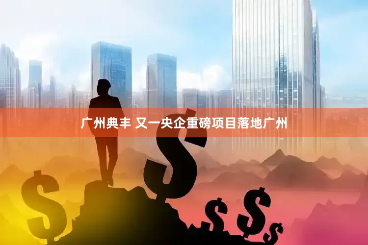 广州典丰 又一央企重磅项目落地广州